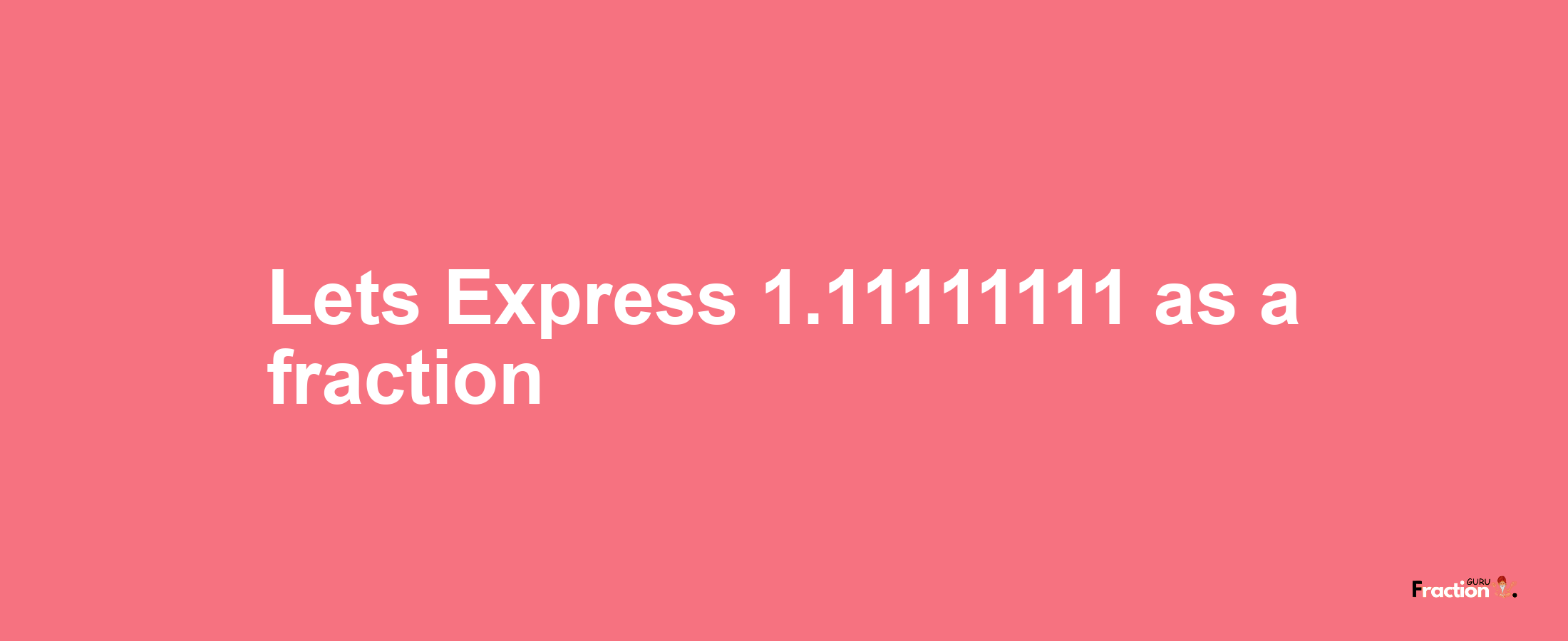 Lets Express 1.11111111 as afraction
